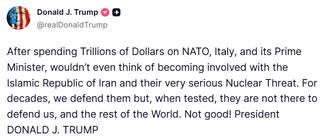 Trump keeps attacking Italy's Meloni: After spending Trillions of Dollars on NATO, Italy, and its Prime Minister, wouldn’t even think of becoming involved with the Islamic Republic of Iran and their very serious Nuclear Threat. For decades, we defend them but, when tested, they are not there to defend us, and the rest of the World. Not good